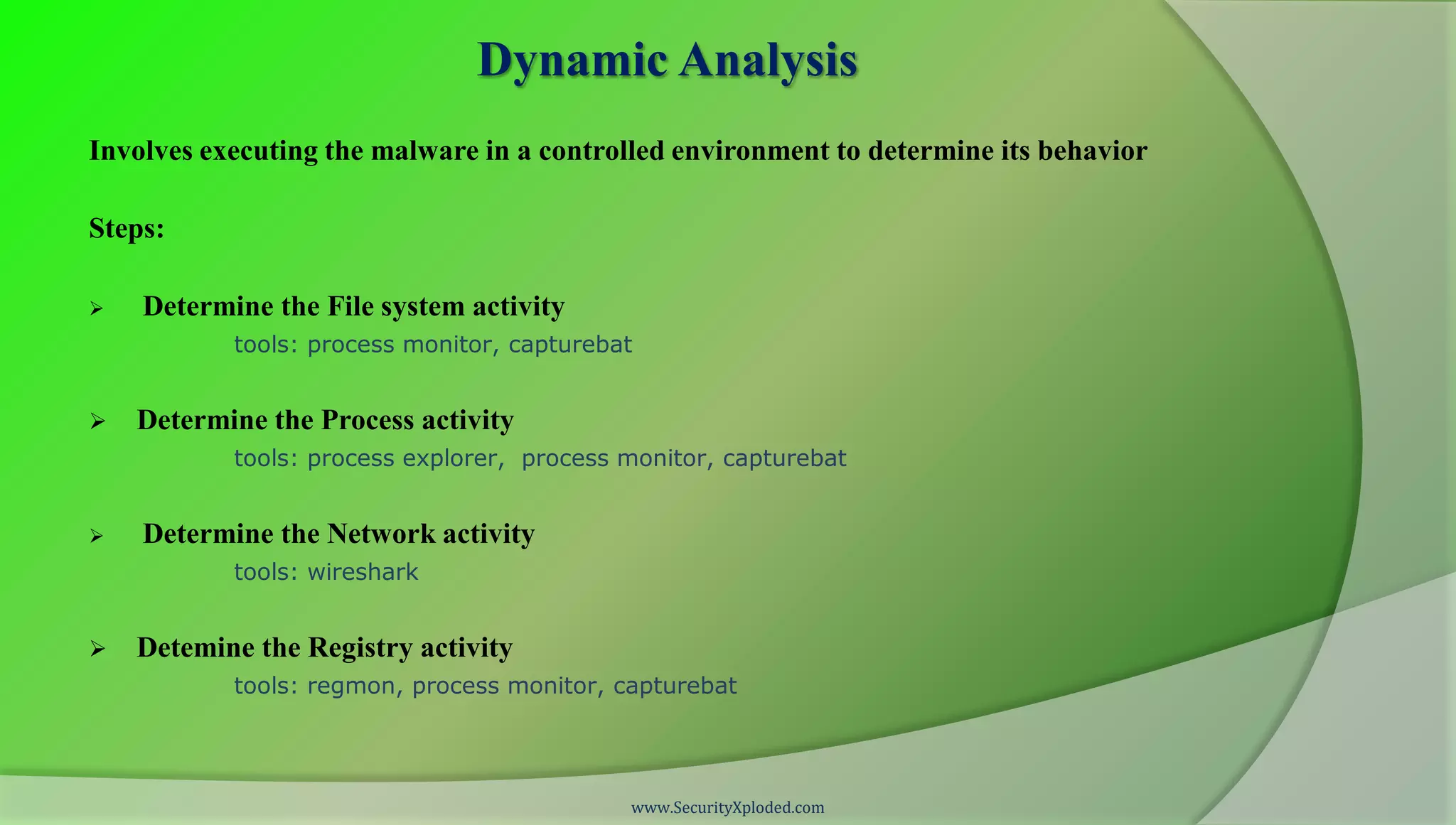 Dynamic Analysis
Involves executing the malware in a controlled environment to determine its behavior

Steps:

   Determine the File system activity
           tools: process monitor, capturebat


   Determine the Process activity
           tools: process explorer, process monitor, capturebat


   Determine the Network activity
           tools: wireshark


   Detemine the Registry activity
           tools: regmon, process monitor, capturebat




                                            www.SecurityXploded.com
 