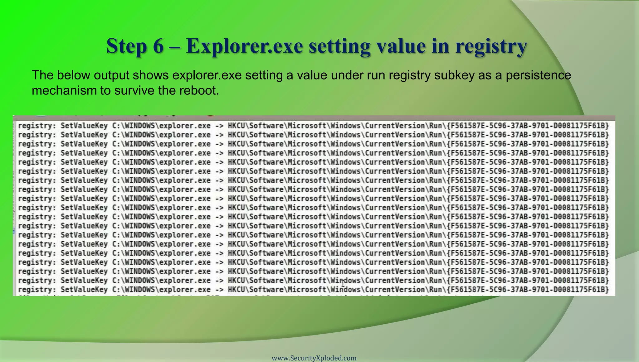Step 6 – Explorer.exe setting value in registry
The below output shows explorer.exe setting a value under run registry subkey as a persistence
mechanism to survive the reboot.




                                         www.SecurityXploded.com
 