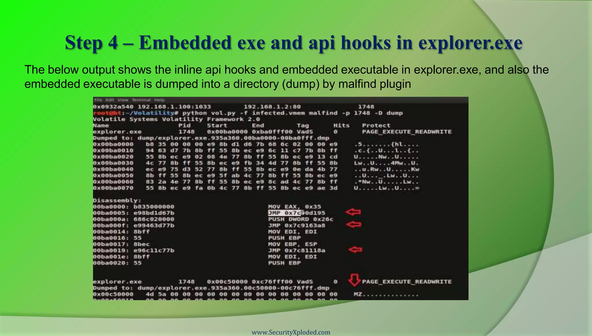 Step 4 – Embedded exe and api hooks in explorer.exe
The below output shows the inline api hooks and embedded executable in explorer.exe, and also the
embedded executable is dumped into a directory (dump) by malfind plugin




                                          www.SecurityXploded.com
 