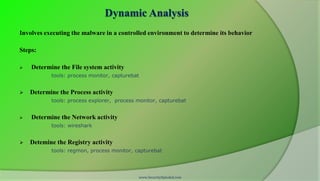 Dynamic Analysis
Involves executing the malware in a controlled environment to determine its behavior

Steps:

   Determine the File system activity
           tools: process monitor, capturebat


   Determine the Process activity
           tools: process explorer, process monitor, capturebat


   Determine the Network activity
           tools: wireshark


   Detemine the Registry activity
           tools: regmon, process monitor, capturebat




                                            www.SecurityXploded.com
 