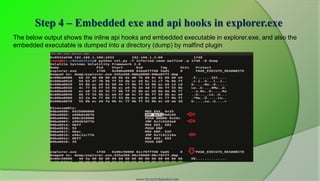 Step 4 – Embedded exe and api hooks in explorer.exe
The below output shows the inline api hooks and embedded executable in explorer.exe, and also the
embedded executable is dumped into a directory (dump) by malfind plugin




                                          www.SecurityXploded.com
 