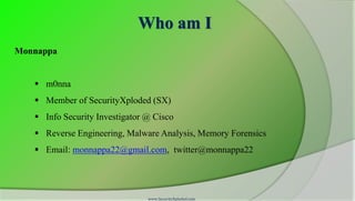 Who am I
Monnappa


    m0nna
    Member of SecurityXploded (SX)
    Info Security Investigator @ Cisco
    Reverse Engineering, Malware Analysis, Memory Forensics
    Email: monnappa22@gmail.com, twitter@monnappa22




                                www.SecurityXploded.com
 