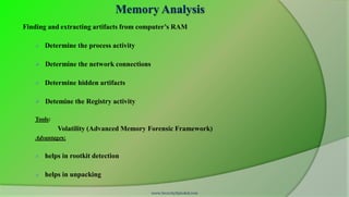 Memory Analysis
Finding and extracting artifacts from computer’s RAM

      Determine the process activity

    Determine the network connections

      Determine hidden artifacts

    Detemine the Registry activity

   Tools:
            Volatility (Advanced Memory Forensic Framework)
   Advantages:


      helps in rootkit detection

      helps in unpacking

                                         www.SecurityXploded.com
 