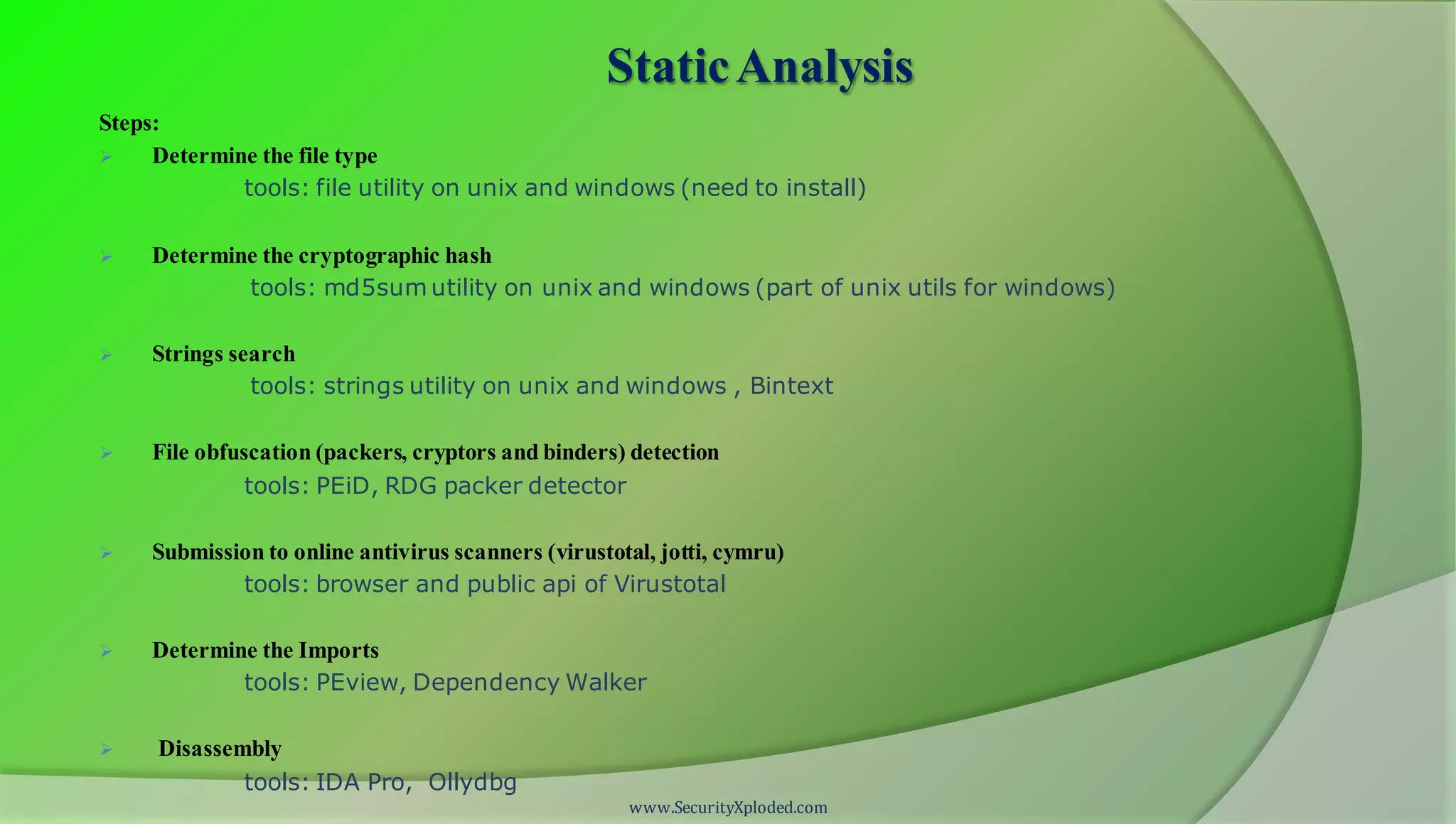 www.SecurityXploded.com
StaticAnalysis
Steps:
 Determine the file type
tools: file utility on unix and windows (need to install)
 Determine the cryptographic hash
tools: md5sum utility on unix and windows (part of unix utils for windows)
 Strings search
tools: strings utility on unix and windows , Bintext
 File obfuscation (packers, cryptors and binders) detection
tools: PEiD, RDG packer detector
 Submission to online antivirus scanners (virustotal, jotti, cymru)
tools: browser and public api of Virustotal
 Determine the Imports
tools: PEview, Dependency Walker
 Disassembly
tools: IDA Pro, Ollydbg
 