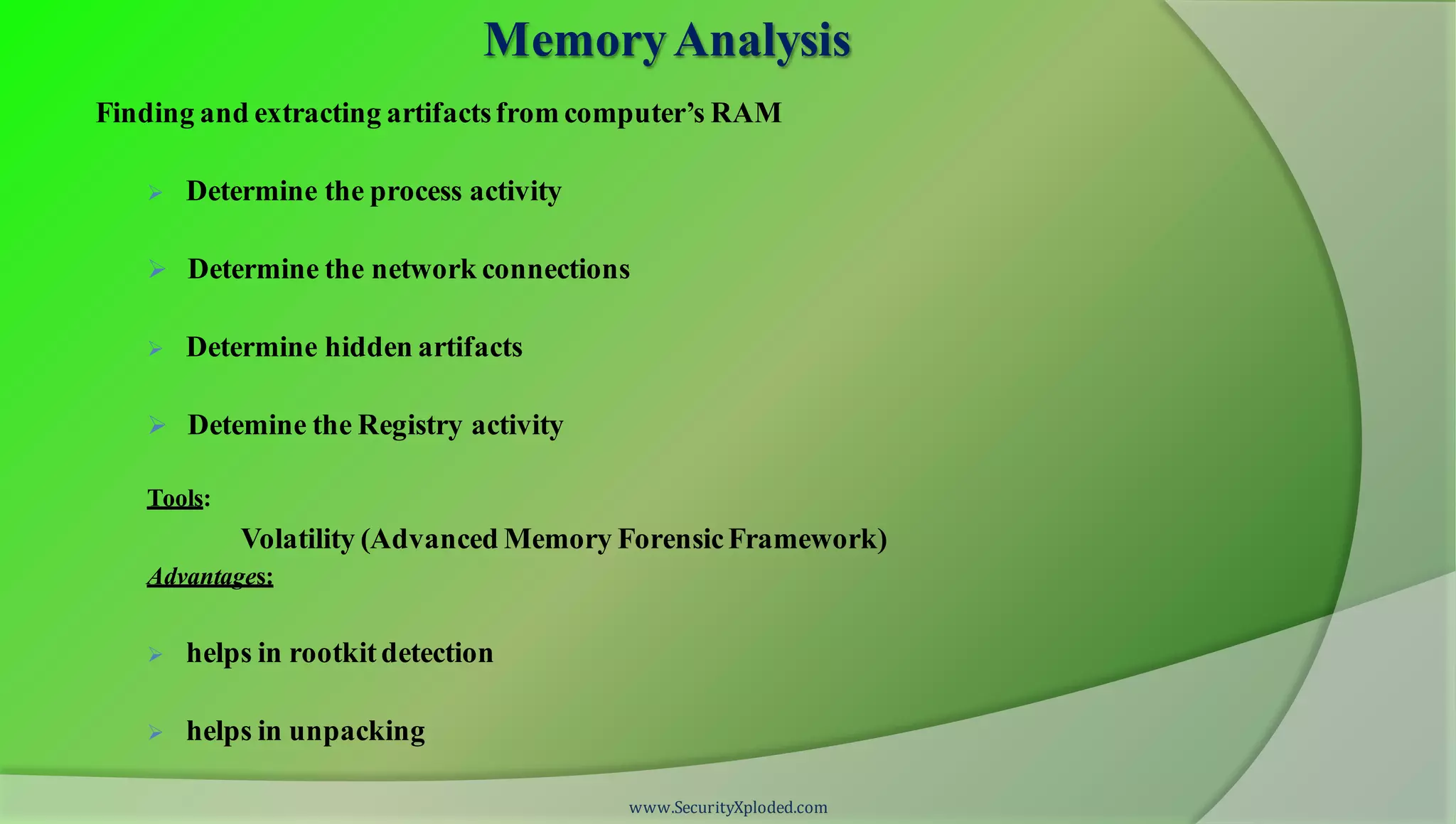MemoryAnalysis
Finding and extracting artifactsfrom computer’s RAM
 Determine the process activity
 Determine the network connections
 Determine hidden artifacts
 Detemine the Registry activity
Tools:
Volatility (Advanced Memory ForensicFramework)
Advantages:
 helps in rootkitdetection
 helps in unpacking
www.SecurityXploded.com
 