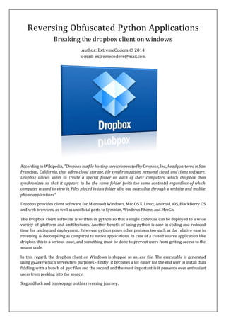 Reversing Obfuscated Python Applications
Breaking the dropbox client on windows
Author: ExtremeCoders © 2014
E-mail: extremecoders@mail.com
According to Wikipedia, “Dropboxisafile hostingserviceoperatedbyDropbox,Inc.,headquarteredinSan
Francisco, California, that offers cloud storage, file synchronization, personal cloud, and client software.
Dropbox allows users to create a special folder on each of their computers, which Dropbox then
synchronizes so that it appears to be the same folder (with the same contents) regardless of which
computer is used to view it. Files placed in this folder also are accessible through a website and mobile
phone applications”
Dropbox provides client software for Microsoft Windows, Mac OS X, Linux, Android, iOS, BlackBerry OS
and web browsers, as well as unofficial ports to Symbian, Windows Phone, and MeeGo.
The Dropbox client software is written in python so that a single codebase can be deployed to a wide
variety of platform and architectures. Another benefit of using python is ease in coding and reduced
time for testing and deployment. However python poses other problem too such as the relative ease in
reversing & decompiling as compared to native applications. In case of a closed source application like
dropbox this is a serious issue, and something must be done to prevent users from getting access to the
source code.
In this regard, the dropbox client on Windows is shipped as an .exe file. The executable is generated
using py2exe which serves two purposes - firstly, it becomes a lot easier for the end user to install than
fiddling with a bunch of .pyc files and the second and the most important is it prevents over enthusiast
users from peeking into the source.
So good luck and bon voyage on this reversing journey.
 
