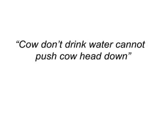 “Cow don’t drink water cannot
push cow head down”
 
