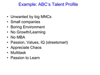 Example: ABC’s Talent Profile
• Unwanted by big MNCs
• Small companies
• Boring Environment
• No Growth/Learning
• No MBA
• Passion, Values, IQ (streetsmart)
• Appreciate Chaos
• Multitask
• Passion to Learn
 