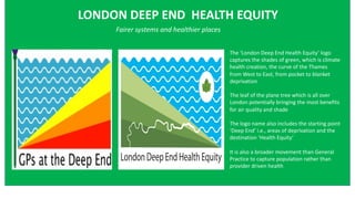 LONDON DEEP END HEALTH EQUITY
Fairer systems and healthier places
The ‘London Deep End Health Equity’ logo
captures the shades of green, which is climate
health creation, the curve of the Thames
from West to East, from pocket to blanket
deprivation
The leaf of the plane tree which is all over
London potentially bringing the most benefits
for air quality and shade
The logo name also includes the starting point
‘Deep End’ i.e., areas of deprivation and the
destination ‘Health Equity’
It is also a broader movement than General
Practice to capture population rather than
provider driven health
 