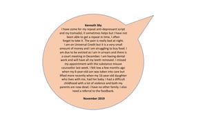 Kenneth 36y
I have come for my repeat anti-depressant script
and my tramadol, it sometimes helps but I have not
been able to get a repeat in time, I often
forget to take it. The pain is really bad at night.
I am on Universal Credit but it is a very small
amount of money and I am struggling to buy food. I
am due to be evicted as I am in arrears and there is
a court meeting in December. I am having dental
work and will have all my teeth removed. I missed
my appointment with the substance misuse
counsellor last week. I felt low a few months ago
when my 6-year-old son was taken into care but
lifted more recently when my 16-year-old daughter
who lives with me, had her baby. I had a difficult
childhood with a lot of violence and both my
parents are now dead. I have no other family. I also
need a referral to the foodbank.
November 2019
 