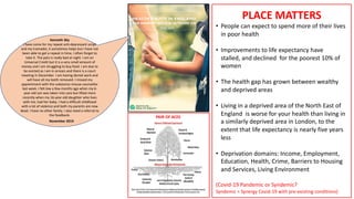2010 - 2020
Patients in deprived areas with complex
problems consult more often, feel less
enabled and their doctors feel more
stressed, after consultations
PAIR OF ACES
Kenneth 36y
I have come for my repeat anti-depressant script
and my tramadol, it sometimes helps but I have not
been able to get a repeat in time, I often forget to
take it. The pain is really bad at night. I am on
Universal Credit but it is a very small amount of
money and I am struggling to buy food. I am due to
be evicted as I am in arrears and there is a court
meeting in December. I am having dental work and
will have all my teeth removed. I missed my
appointment with the substance misuse counsellor
last week. I felt low a few months ago when my 6-
year-old son was taken into care but lifted more
recently when my 16-year-old daughter who lives
with me, had her baby. I had a difficult childhood
with a lot of violence and both my parents are now
dead. I have no other family. I also need a referral to
the foodbank.
November 2019
PLACE MATTERS
• People can expect to spend more of their lives
in poor health
• Improvements to life expectancy have
stalled, and declined for the poorest 10% of
women
• The health gap has grown between wealthy
and deprived areas
• Living in a deprived area of the North East of
England is worse for your health than living in
a similarly deprived area in London, to the
extent that life expectancy is nearly five years
less
• Deprivation domains: Income, Employment,
Education, Health, Crime, Barriers to Housing
and Services, Living Environment
(Covid-19 Pandemic or Syndemic?
Syndemic = Synergy Covid-19 with pre-existing conditions)
 