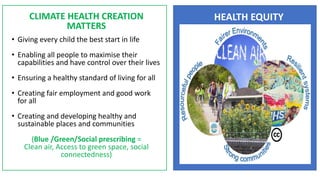 2010 - 2020
CLIMATE HEALTH CREATION
MATTERS
• Giving every child the best start in life
• Enabling all people to maximise their
capabilities and have control over their lives
• Ensuring a healthy standard of living for all
• Creating fair employment and good work
for all
• Creating and developing healthy and
sustainable places and communities
(Blue /Green/Social prescribing =
Clean air, Access to green space, social
connectedness)
HEALTH EQUITY
 