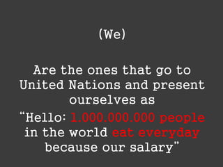 (We)
Are the ones that go to
United Nations and present
ourselves as
“Hello: 1.000.000.000 people
in the world eat everyday
because our salary”

 