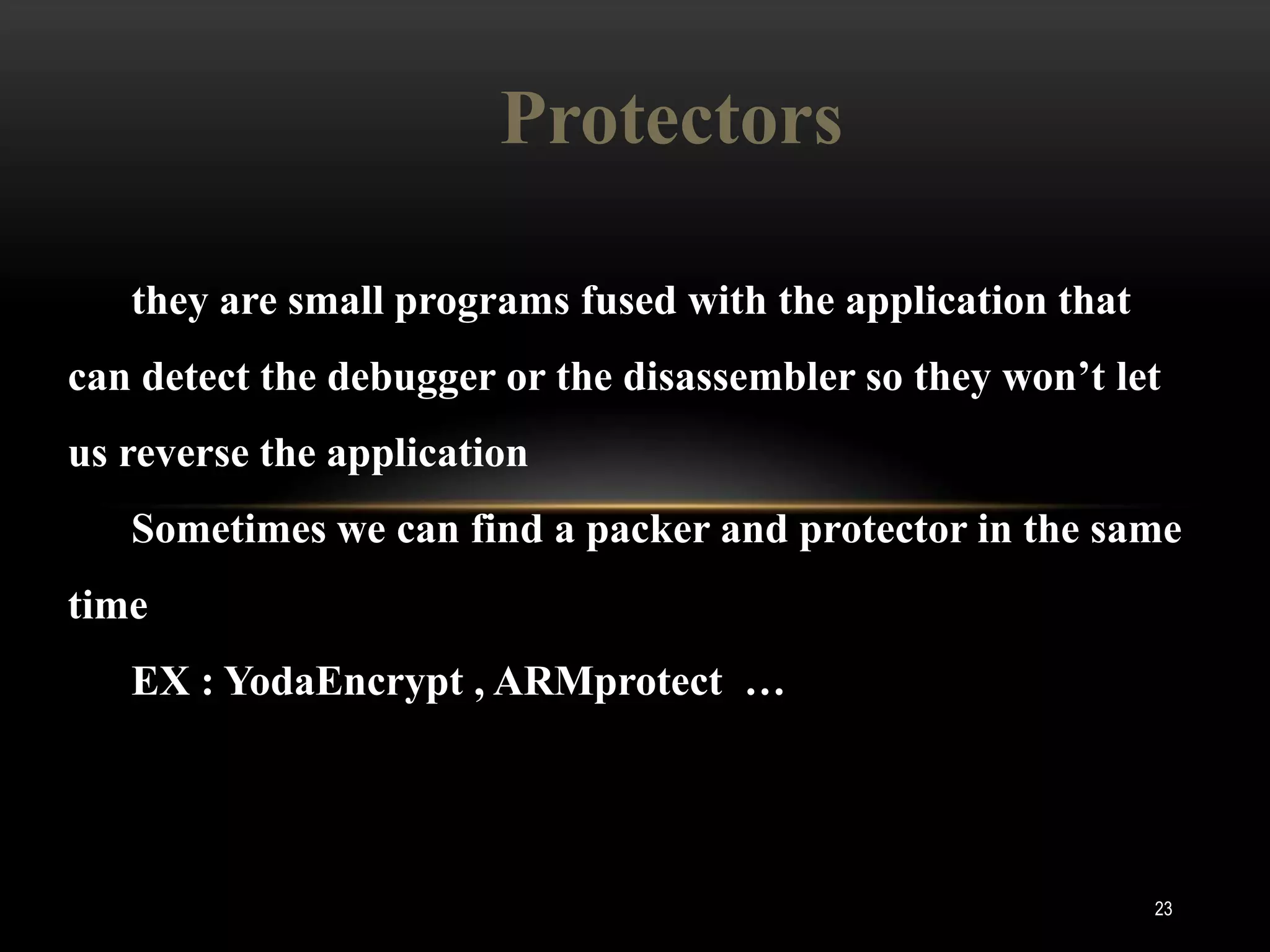 Protectors

   they are small programs fused with the application that
can detect the debugger or the disassembler so they won’t let
us reverse the application
   Sometimes we can find a packer and protector in the same
time
   EX : YodaEncrypt , ARMprotect …




                                                             23
 