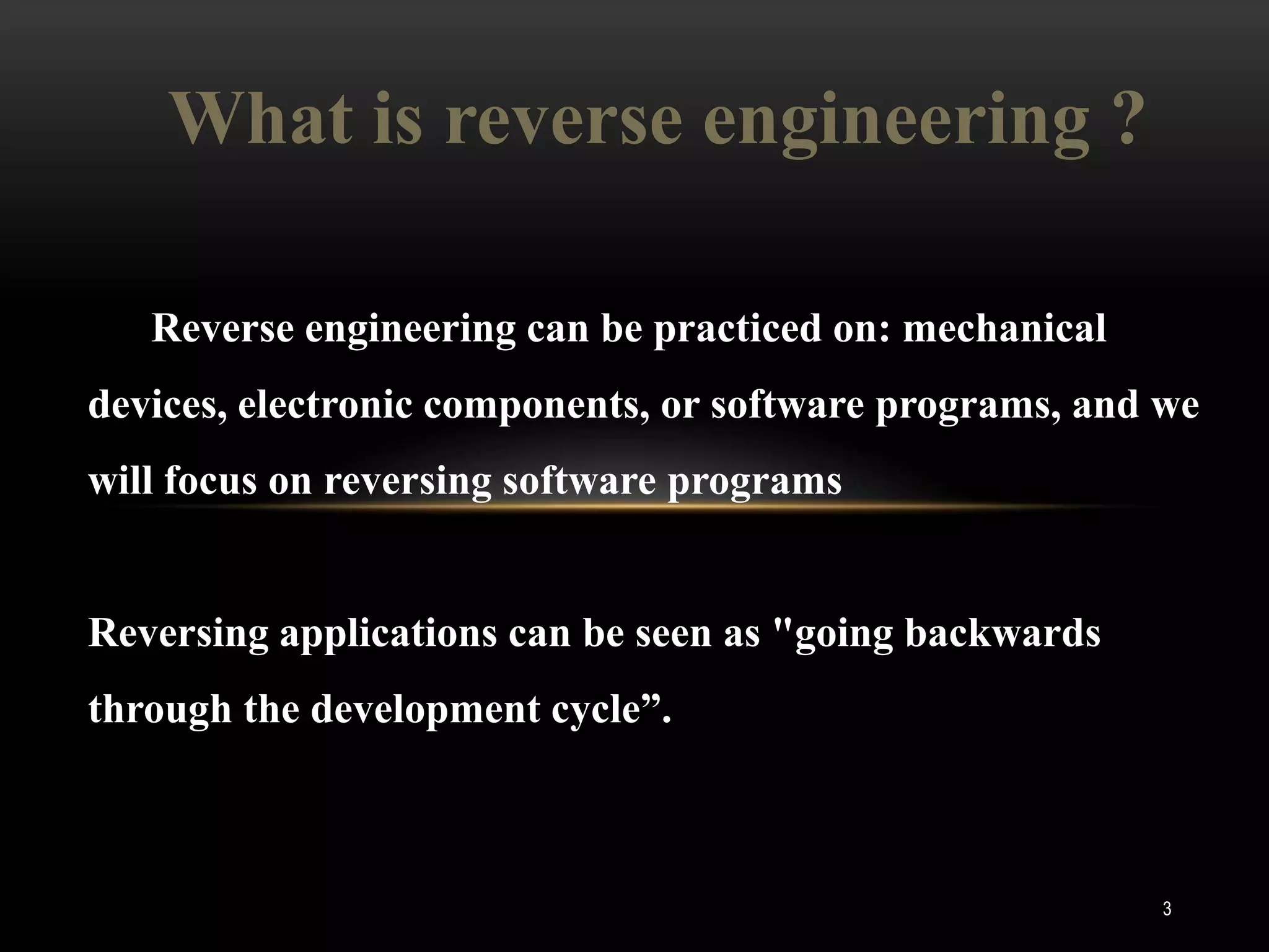 What is reverse engineering ?

   Reverse engineering can be practiced on: mechanical
devices, electronic components, or software programs, and we
will focus on reversing software programs


Reversing applications can be seen as "going backwards
through the development cycle”.



                                                          3
 