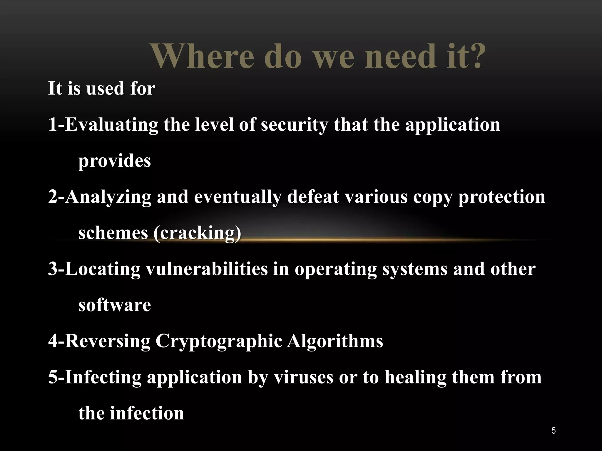 Where do we need it?
It is used for
1-Evaluating the level of security that the application
   provides
2-Analyzing and eventually defeat various copy protection
   schemes (cracking)
3-Locating vulnerabilities in operating systems and other
   software
4-Reversing Cryptographic Algorithms
5-Infecting application by viruses or to healing them from
   the infection
                                                             5
 