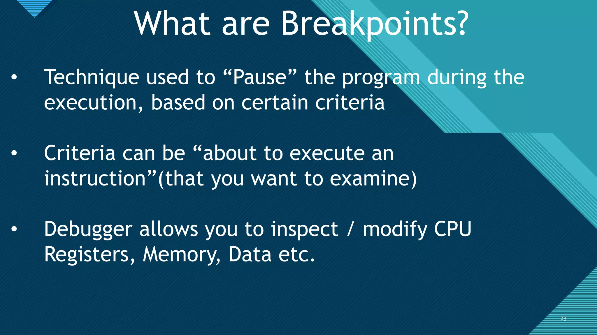Click to edit Master title style
2323
What are Breakpoints?
• Technique used to “Pause” the program during the
execution, based on certain criteria
• Criteria can be “about to execute an
instruction”(that you want to examine)
• Debugger allows you to inspect / modify CPU
Registers, Memory, Data etc.
 