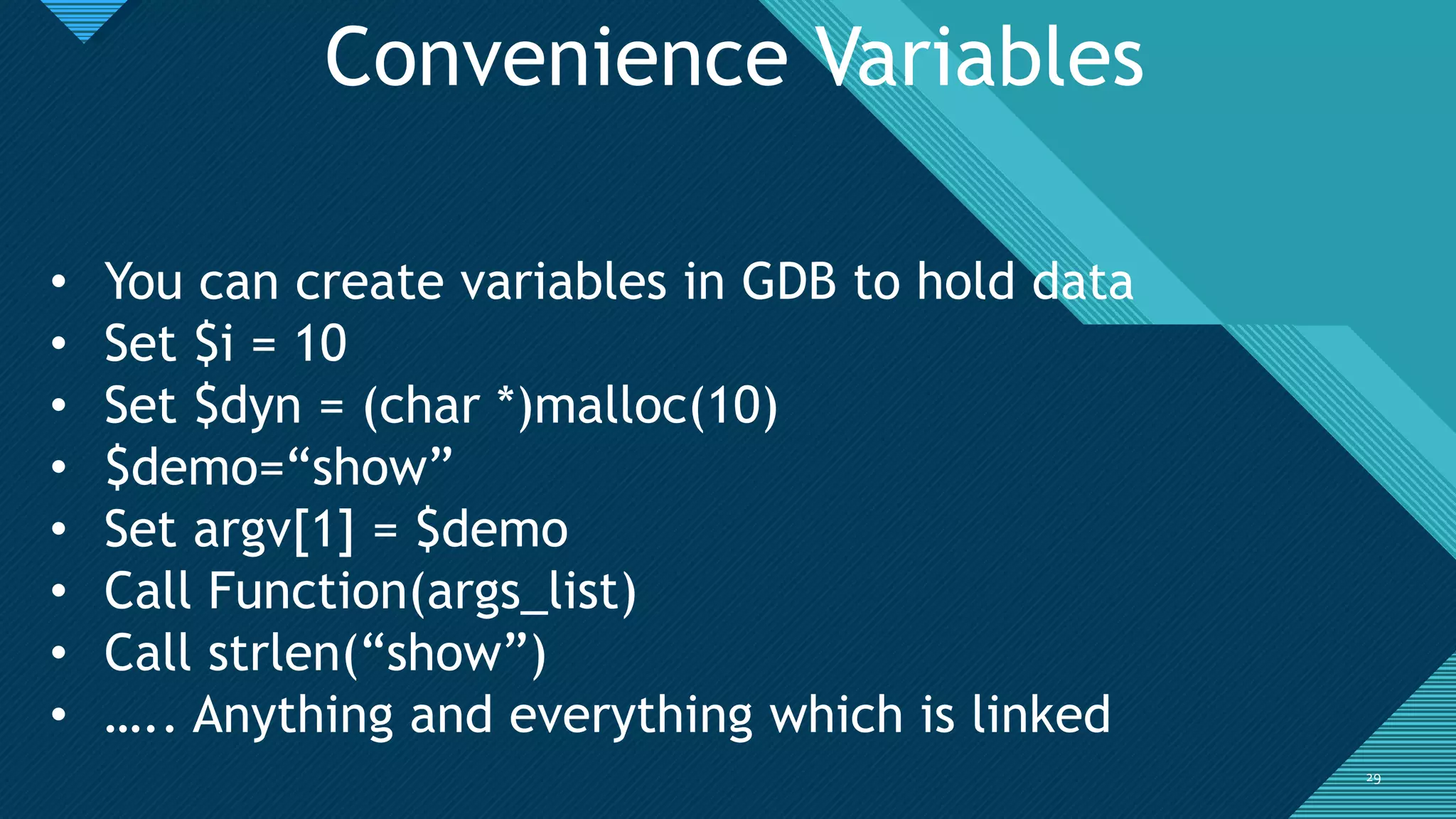 Click to edit Master title style
2929
Convenience Variables
• You can create variables in GDB to hold data
• Set $i = 10
• Set $dyn = (char *)malloc(10)
• $demo=“show”
• Set argv[1] = $demo
• Call Function(args_list)
• Call strlen(“show”)
• ….. Anything and everything which is linked
 