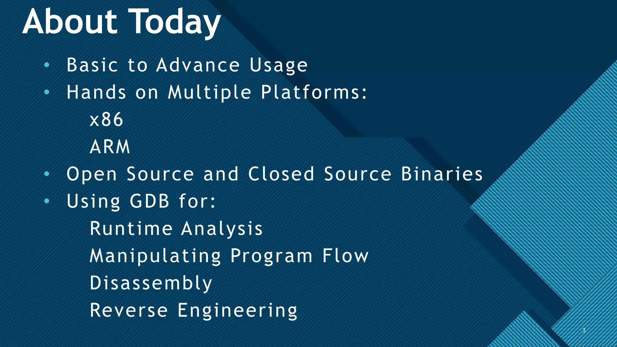 Click to edit Master title style
3
About Today
• Basic to Advance Usage
• Hands on Multiple Platforms:
x86
ARM
• Open Source and Closed Source Binaries
• Using GDB for:
Runtime Analysis
Manipulating Program Flow
Disassembly
Reverse Engineering
3
 