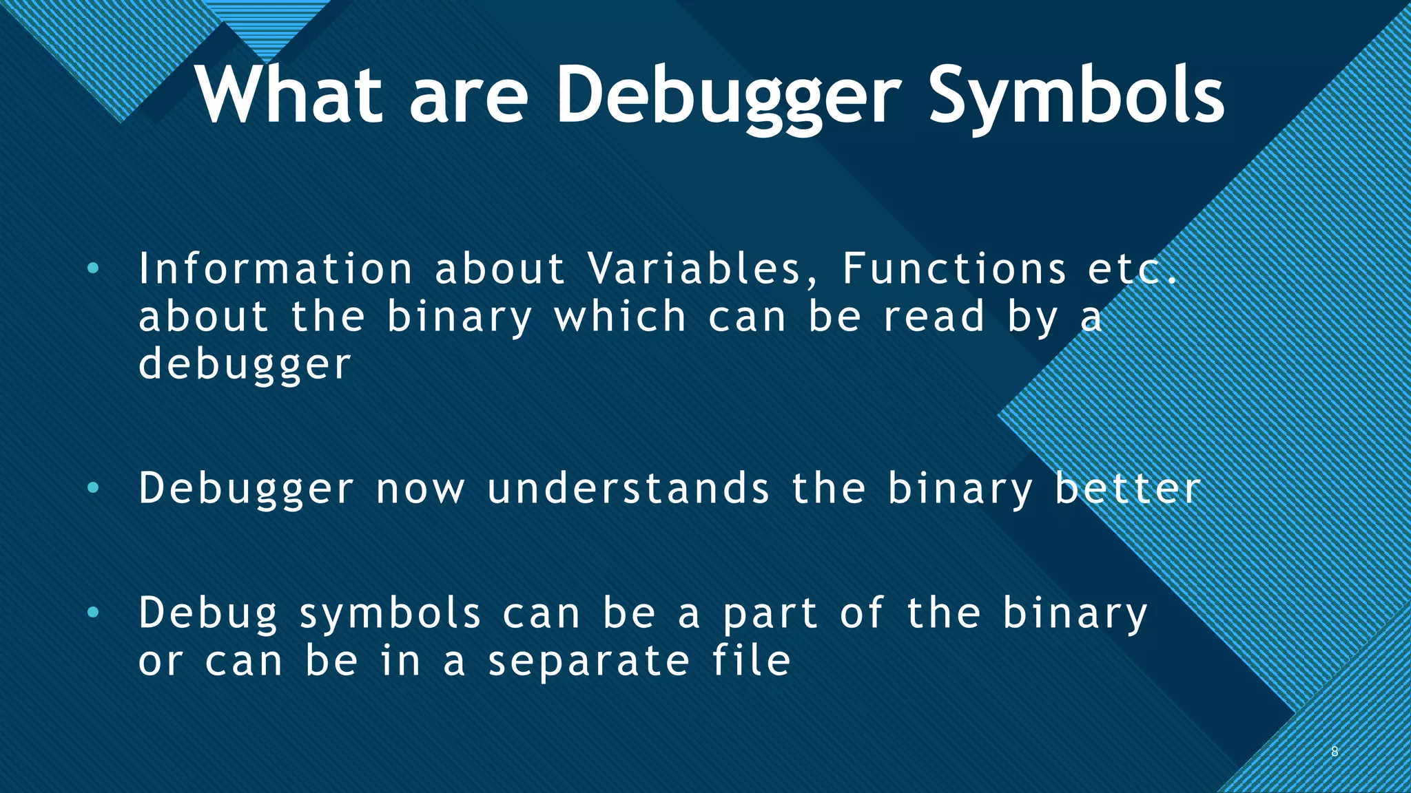 Click to edit Master title style
8
• Information about Variables, Functions etc.
about the binary which can be read by a
debugger
• Debugger now understands the binary better
• Debug symbols can be a part of the binary
or can be in a separate file
8
What are Debugger Symbols
 