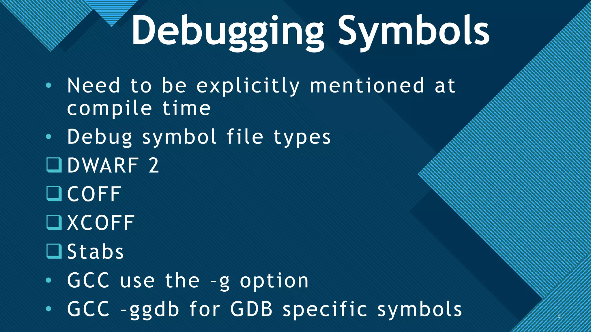 Click to edit Master title style
9
• Need to be explicitly mentioned at
compile time
• Debug symbol file types
 DWARF 2
 COFF
 XCOFF
 Stabs
• GCC use the –g option
• GCC –ggdb for GDB specific symbols 9
Debugging Symbols
 