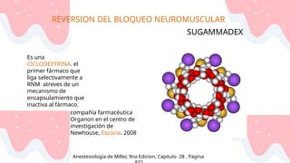 REVERSION DEL BLOQUEO NEUROMUSCULAR
Anestesiología de Miller, 9na Edicion, Capitulo 28 , Pagina
SUGAMMADEX
Es una
CICLODEXTRINA. el
primer fármaco que
liga selectivamente a
RNM atreves de un
mecanismo de
encapsulamiento que
inactiva al fármaco.
compañía farmacéutica
Organon en el centro de
investigación de
Newhouse, Escocia. 2008
 