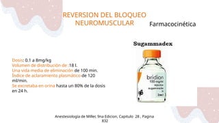 REVERSION DEL BLOQUEO
NEUROMUSCULAR
Anestesiología de Miller, 9na Edicion, Capitulo 28 , Pagina
832
Farmacocinética
Dosis: 0.1 a 8mg/kg
Volumen de distribución de :18 l.
Una vida media de eliminación de 100 min.
Índice de aclaramiento plasmático de 120
ml/min.
Se excretaba en orina hasta un 80% de la dosis
en 24 h.
 