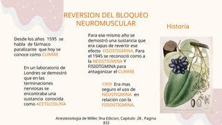 REVERSION DEL BLOQUEO
NEUROMUSCULAR
Anestesiología de Miller, 9na Edicion, Capitulo 28 , Pagina
832
Historia
Desde los años 1595 se
habla de fármaco
paralizante que hoy se
conoce como CURARE
En un laboratorio de
Londres se demostró
que en las
terminaciones
nerviosas se
encontraba una
sustancia conocida
como ACETILCOLINA
Para ese mismo año se
demostró una sustancia que
era capas de revertir ese
efecto FISOSTIGMINA. Para
el 1945 se reconoció como a
la NEOSTIGMINA Y
FISIOTGMINA para
antagonizar el CURARE
1959 Era mas
seguro el uso de
NEOSTIGMINA en
relación con la
FISIOSTIGMINA.
 