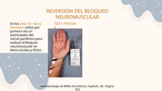REVERSION DEL BLOQUEO
NEUROMUSCULAR
Anestesiología de Miller, 9na Edicion, Capitulo 28 , Pagina
832
En los años 70 Harry
Davidson utilizo por
primera vez un
estimulador del
nervio periférico para
evaluar el bloqueo
neuromuscular en
Reino Unidos y EEUU.
TOF o TREN DE
4
 