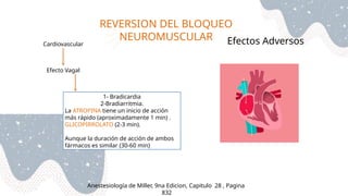 REVERSION DEL BLOQUEO
NEUROMUSCULAR
Anestesiología de Miller, 9na Edicion, Capitulo 28 , Pagina
832
Efectos Adversos
Cardiovascular
Efecto Vagal
1- Bradicardia
2-Bradiarritmia.
La ATROPINA tiene un inicio de acción
más rápido (aproximadamente 1 min) .
GLICOPIRROLATO (2-3 min).
Aunque la duración de acción de ambos
fármacos es similar (30-60 min)
 