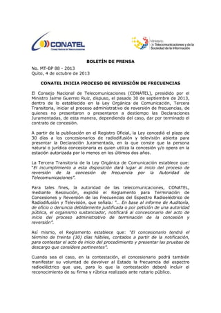 BOLETÍN DE PRENSA
No. MT-BP 88 - 2013
Quito, 4 de octubre de 2013
CONATEL INICIA PROCESO DE REVERSIÓN DE FRECUENCIAS
El Consejo Nacional de Telecomunicaciones (CONATEL), presidido por el
Ministro Jaime Guerreo Ruiz, dispuso, el pasado 30 de septiembre de 2013,
dentro de lo establecido en la Ley Orgánica de Comunicación, Tercera
Transitoria, iniciar el proceso administrativo de reversión de frecuencias, de
quienes no presentaron o presentaron a destiempo las Declaraciones
Juramentadas, de esta manera, dependiendo del caso, dar por terminado el
contrato de concesión.
A partir de la publicación en el Registro Oficial, la Ley concedió el plazo de
30 días a los concesionarios de radiodifusión y televisión abierta para
presentar la Declaración Juramentada, en la que conste que la persona
natural o jurídica concesionaria es quien utiliza la concesión y/o opera en la
estación autorizada por lo menos en los últimos dos años.
La Tercera Transitoria de la Ley Orgánica de Comunicación establece que:
“El incumplimiento a esta disposición dará lugar al inicio del proceso de
reversión de la concesión de frecuencia por la Autoridad de
Telecomunicaciones”.
Para tales fines, la autoridad de las telecomunicaciones, CONATEL,
mediante Resolución, expidió el Reglamento para Terminación de
Concesiones y Reversión de las Frecuencias del Espectro Radioeléctrico de
Radiodifusión y Televisión, que señala: “… En base al informe de Auditoría,
de oficio o denuncia debidamente justificada o por petición de una autoridad
pública, el organismo sustanciador, notificará al concesionario del acto de
inicio del proceso administrativo de terminación de la concesión y
reversión”.
Así mismo, el Reglamento establece que: “El concesionario tendrá el
término de treinta (30) días hábiles, contados a partir de la notificación,
para contestar el acto de inicio del procedimiento y presentar las pruebas de
descargo que considere pertinentes”.
Cuando sea el caso, en la contestación, el concesionario podrá también
manifestar su voluntad de devolver al Estado la frecuencia del espectro
radioeléctrico que use, para lo que la contestación deberá incluir el
reconocimiento de su firma y rúbrica realizado ante notario público.
 