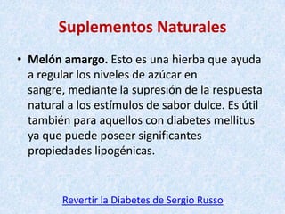 Suplementos Naturales
• Melón amargo. Esto es una hierba que ayuda
a regular los niveles de azúcar en
sangre, mediante la supresión de la respuesta
natural a los estímulos de sabor dulce. Es útil
también para aquellos con diabetes mellitus
ya que puede poseer significantes
propiedades lipogénicas.

Revertir la Diabetes de Sergio Russo

 