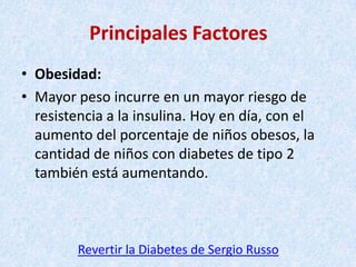 Principales Factores
• Obesidad:
• Mayor peso incurre en un mayor riesgo de
resistencia a la insulina. Hoy en día, con el
aumento del porcentaje de niños obesos, la
cantidad de niños con diabetes de tipo 2
también está aumentando.

Revertir la Diabetes de Sergio Russo

 