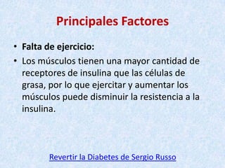 Principales Factores
• Falta de ejercicio:
• Los músculos tienen una mayor cantidad de
receptores de insulina que las células de
grasa, por lo que ejercitar y aumentar los
músculos puede disminuir la resistencia a la
insulina.

Revertir la Diabetes de Sergio Russo

 