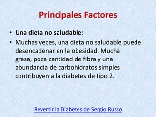 Principales Factores
• Una dieta no saludable:
• Muchas veces, una dieta no saludable puede
desencadenar en la obesidad. Mucha
grasa, poca cantidad de fibra y una
abundancia de carbohidratos simples
contribuyen a la diabetes de tipo 2.

Revertir la Diabetes de Sergio Russo

 