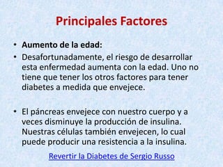 Principales Factores
• Aumento de la edad:
• Desafortunadamente, el riesgo de desarrollar
esta enfermedad aumenta con la edad. Uno no
tiene que tener los otros factores para tener
diabetes a medida que envejece.
• El páncreas envejece con nuestro cuerpo y a
veces disminuye la producción de insulina.
Nuestras células también envejecen, lo cual
puede producir una resistencia a la insulina.
Revertir la Diabetes de Sergio Russo

 