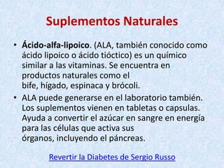 Suplementos Naturales
• Ácido-alfa-lipoico. (ALA, también conocido como
ácido lipoico o ácido tióctico) es un químico
similar a las vitaminas. Se encuentra en
productos naturales como el
bife, hígado, espinaca y brócoli.
• ALA puede generarse en el laboratorio también.
Los suplementos vienen en tabletas o capsulas.
Ayuda a convertir el azúcar en sangre en energía
para las células que activa sus
órganos, incluyendo el páncreas.
Revertir la Diabetes de Sergio Russo

 