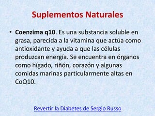 Suplementos Naturales
• Coenzima q10. Es una substancia soluble en
grasa, parecida a la vitamina que actúa como
antioxidante y ayuda a que las células
produzcan energía. Se encuentra en órganos
como hígado, riñón, corazón y algunas
comidas marinas particularmente altas en
CoQ10.

Revertir la Diabetes de Sergio Russo

 