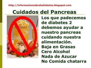 Cuidados del Pancreas
Los que padecemos
de diabetes 2
debemos ayudar a
nuestro pancreas
cuidando nuestra
alimentación.
Baja en Grasas
Cero Alcohol
Nada de Azucar
No Comida chatarra
http://informacionsobreladiabetes.blogspot.com
 