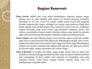 Bagian Reservoir 
Zona riverin adalah zona yang masih berhubungan langsung dengan sungai 
dimana arus air yang terdapat pada bagian ini arusnya kencang, kemudian 
kecerahan air di zona riverin ini sangat rendah karena masih ada pengaruh 
dampak langsung dari sungai, sehingga arus sungai yang umumnya tinggi akan 
bahan organik serta pertikel terlarut akan terbawa ke zona riverin ini. rendahnya 
tingkat kecerahan pada zona riverin juga berakibat rendahnya proses foto 
sintesis, penyebabnya karena jumlah intensitas cahaya yang masuk ke perairan 
pada zona ini berkurang dikarenakan rendahnya tingkat kecerahan perairan. 
Zona transisi atau lebih dikenal dengan zona peralihan antara sungai dan waduk, 
pada zona ini dasar perairan lebih dalam jika dibandingkan dengan zona riverin. 
tingkat kecerahan pada zona transisi agak tinggi atau lebih tinggi dibandingkan 
dengan zona riverin, sementara jika ditinjau dari segi arus air, pada zona transisi 
ini arus air sudah tenang, dan proses foto sintesis tinggi. 
Zona Lakustrin ini tingkat kecerahan sangat tinggi karena arus air pada zona 
lakustrin in tenang sehingga pertikekl-pertikel yang tersupensi kedalam perairan 
akan mengendap di dasar waduk. zona lakustrin ini merupakan zona yang 
memiliki kriteria sama persis dengan Danau, dimana pada zona ini 
kedalamannya sangatlah dalam. 
 