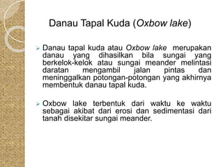 Danau Tapal Kuda (Oxbow lake) 
 Danau tapal kuda atau Oxbow lake merupakan 
danau yang dihasilkan bila sungai yang 
berkelok-kelok atau sungai meander melintasi 
daratan mengambil jalan pintas dan 
meninggalkan potongan-potongan yang akhirnya 
membentuk danau tapal kuda. 
 Oxbow lake terbentuk dari waktu ke waktu 
sebagai akibat dari erosi dan sedimentasi dari 
tanah disekitar sungai meander. 
 
