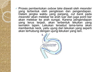  Proses pembentukan oxbow lake diawali oleh meander 
yang terbentuk oleh pengikisan dan pengendapan. 
Dalam jangka waktu yang panjang, cut bank pada 
meander akan melebar ke arah luar dan juga point bar 
akan melebar ke arah sungai. Karena pengendapan 
yang terus terjadi, akan terbentuk lekukan yang 
semakin tajam. Lekukan tersebut lama-lama akan 
membentuk neck, yaitu ujung dari lekukan yang seperti 
akan terhubung dengan ujung lekukan yang lain. 
 
