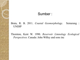 Sumber : 
Brata, R. B. 2011. Coastal Geomorphology. Semarang : 
UNDIP 
Thornton, Kent W. 1990. Reservoir Limnology Ecological 
Perspectives. Canada: JohnWilley and sons inc 
