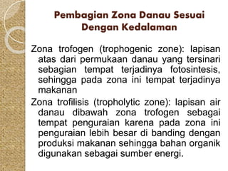 Pembagian Zona Danau Sesuai 
Dengan Kedalaman 
Zona trofogen (trophogenic zone): lapisan 
atas dari permukaan danau yang tersinari 
sebagian tempat terjadinya fotosintesis, 
sehingga pada zona ini tempat terjadinya 
makanan 
Zona trofilisis (tropholytic zone): lapisan air 
danau dibawah zona trofogen sebagai 
tempat penguraian karena pada zona ini 
penguraian lebih besar di banding dengan 
produksi makanan sehingga bahan organik 
digunakan sebagai sumber energi. 
 