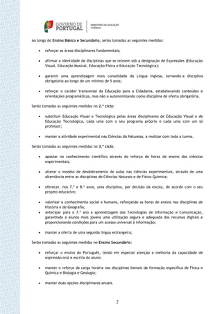 Ao longo do Ensino Básico e Secundário, serão tomadas as seguintes medidas:

      reforçar as áreas disciplinares fundamentais;

      afirmar a identidade de disciplinas que se reúnem sob a designação de Expressões (Educação
       Visual, Educação Musical, Educação Física e Educação Tecnológica);

      garantir uma aprendizagem mais consolidada da Língua Inglesa, tornando-a disciplina
       obrigatória ao longo de um mínimo de 5 anos;

      reforçar o caráter transversal da Educação para a Cidadania, estabelecendo conteúdos e
       orientações programáticas, mas não a autonomizando como disciplina de oferta obrigatória.

Serão tomadas as seguintes medidas no 2.º ciclo:

      substituir Educação Visual e Tecnológica pelas áreas disciplinares de Educação Visual e de
       Educação Tecnológica, cada uma com o seu programa próprio e cada uma com um só
       professor;

      manter a atividade experimental nas Ciências da Natureza, a realizar com toda a turma.

Serão tomadas as seguintes medidas no 3.º ciclo:

      apostar no conhecimento científico através do reforço de horas de ensino das ciências
       experimentais;

      alterar o modelo de desdobramento de aulas nas ciências experimentais, através de uma
       alternância entre as disciplinas de Ciências Naturais e de Físico-Química;

      oferecer, nos 7.º e 8.º anos, uma disciplina, por decisão da escola, de acordo com o seu
       projeto educativo;

      valorizar o conhecimento social e humano, reforçando as horas de ensino nas disciplinas de
       História e de Geografia;
      antecipar para o 7.º ano a aprendizagem das Tecnologias de Informação e Comunicação,
       garantindo a alunos mais jovens uma utilização segura e adequada dos recursos digitais e
       proporcionando condições para um acesso universal à informação;

      manter a oferta de uma segunda língua estrangeira;

Serão tomadas as seguintes medidas no Ensino Secundário:

      reforçar o ensino do Português, tendo em especial atenção a melhoria da capacidade de
       expressão oral e escrita do aluno;

      manter o reforço da carga horária nas disciplinas bienais da formação específica de Física e
       Química e Biologia e Geologia;

      manter duas opções disciplinares anuais.




                                                   2
 