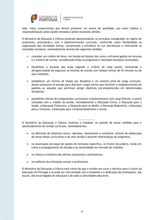 lado, induz compromissos que devem promover um ensino de qualidade, por outro implica a
responsabilização pelas opções tomadas e pelos resultados obtidos.

O Ministério da Educação e Ciência pretende operacionalizar os princípios consagrados no regime de
autonomia, articulando-o com o desenvolvimento curricular, conferindo maior flexibilidade na
organização das atividades letivas, aumentando a eficiência na sua distribuição e valorizando os
resultados escolares, nomeadamente através das seguintes medidas:

      conceder um crédito de horas, em função de fatores tais como a eficiente gestão de recursos
       e o número de turmas, considerando ainda os progressos e resultados escolares alcançados;

      flexibilizar a duração das aulas segundo o critério de cada escola, removendo a
       obrigatoriedade de organizar os horários de acordo com tempos letivos de 45 minutos ou de
       seus múltiplos;

      estabelecer um mínimo de tempo por disciplina e um máximo total de carga curricular,
       dando autonomia às escolas para distribuir cargas letivas que facilitem o estabelecimento de
       padrões ou soluções que permitam atingir objetivos pré-estabelecidos em determinadas
       disciplinas;

      possibilitar ofertas de componentes curriculares complementares com carga flexível, a serem
       utilizadas com o crédito da escola, nomeadamente a Educação Cívica, a Educação para a
       Saúde, a Educação Financeira, a Educação para os Media, a Educação Rodoviária, a Educação
       para o Consumo, a Educação para o Empreendedorismo e outras.



                                             -----------------
O Ministério da Educação e Ciência continua a trabalhar no sentido de tomar medidas para a
aprofundamento da revisão curricular, nomeadamente:

      na definição de objetivos claros, rigorosos, mensuráveis e avaliáveis, através da elaboração
       de novas metas curriculares e de uma revisão e possível reformulação de programas;

      na atualização do leque de opções da formação específica, no Ensino Secundário, tendo em
       conta o prosseguimento de estudos e as necessidades do mercado de trabalho;

      no reforço e melhoria das ofertas vocacionais e profissionais;

      na melhoria da orientação escolar e profissional.

O Ministério da Educação e Ciência está ciente de que a revisão em curso é decisiva para o futuro da
educação em Portugal e só pode ser concretizada com o empenho e a dedicação dos professores, dos
alunos, dos encarregados de educação e de toda a comunidade educativa.




                                                  4
 