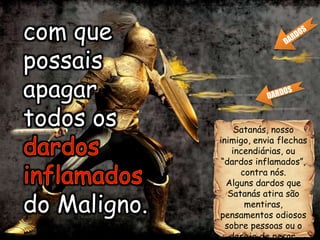 Satanás, nosso
inimigo, envia flechas
incendiárias, ou
“dardos inflamados”,
contra nós.
Alguns dardos que
Satanás atira são
mentiras,
pensamentos odiosos
sobre pessoas ou o
desejo de pecar.
com que
possais
apagar
todos os
dardos
inflamados
do Maligno.
com que
possais
apagar
todos os
do Maligno.
 