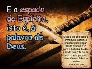Depois de colocada a
armadura, estamos
prontos para pegar
nossa espada e ir
para a batalha. Nossa
espada não é feita de
aço afiado porque
não estamos lutando
contra
carne e sangue.
E a espada
do Espírito,
isto é, a
palavra de
Deus.
E a
isto é,
 