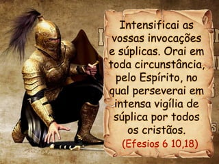 Intensificai as
vossas invocações
e súplicas. Orai em
toda circunstância,
pelo Espírito, no
qual perseverai em
intensa vigília de
súplica por todos
os cristãos.
(Efesios 6 10,18)
 