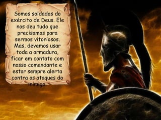 Somos soldados do
exército de Deus. Ele
nos deu tudo que
precisamos para
sermos vitoriosos.
Mas, devemos usar
toda a armadura,
ficar em contato com
nosso comandante e
estar sempre alerta
contra os ataques do
inimigo.
 